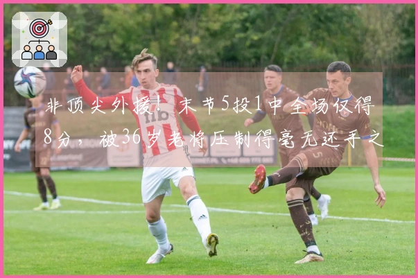 非顶尖外援！末节5投1中全场仅得8分，被36岁老将压制得毫无还手之力