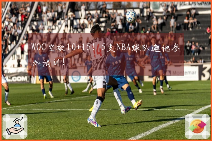 WOC空砍10+15！5支NBA球队邀他参加试训！