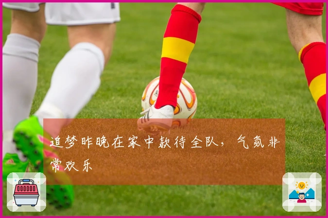 追梦昨晚在家中款待全队，气氛非常欢乐