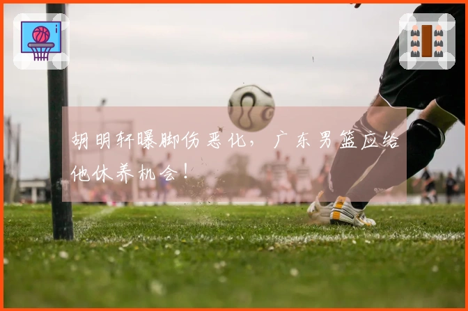 胡明轩曝脚伤恶化，广东男篮应给他休养机会！