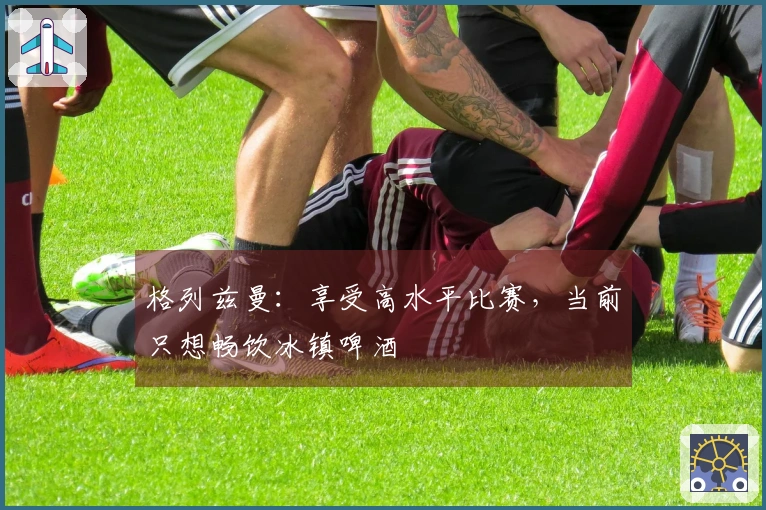 格列兹曼：享受高水平比赛，当前只想畅饮冰镇啤酒