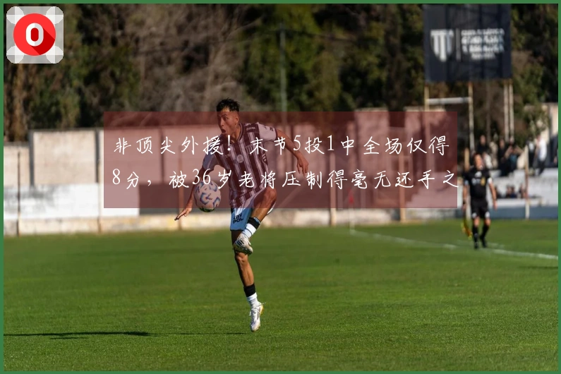 非顶尖外援！末节5投1中全场仅得8分，被36岁老将压制得毫无还手之力