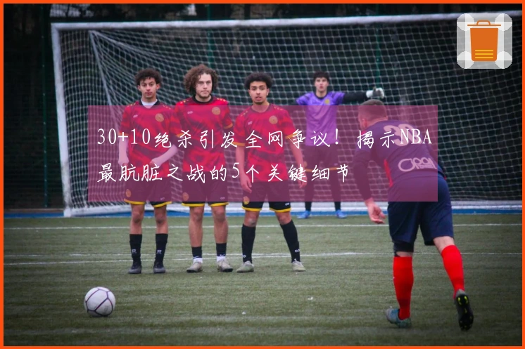 30+10绝杀引发全网争议！揭示NBA最肮脏之战的5个关键细节