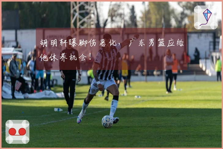 胡明轩曝脚伤恶化，广东男篮应给他休养机会！