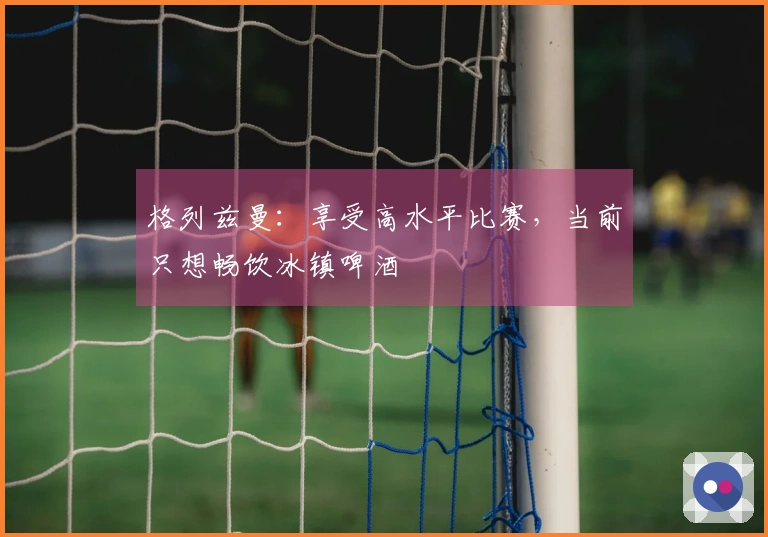 格列兹曼：享受高水平比赛，当前只想畅饮冰镇啤酒