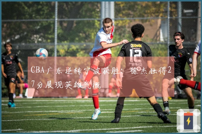 CBA广东逆转宁波获胜：徐杰独得27分展现英雄气概