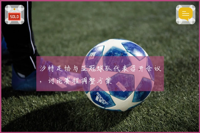 沙特足协与亚冠球队代表召开会议，讨论赛程调整方案