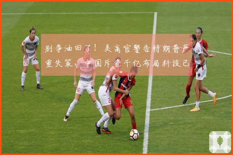 别争油田了！美高官警告特朗普严重失策，中国斥资千亿布局科技已实现超越
