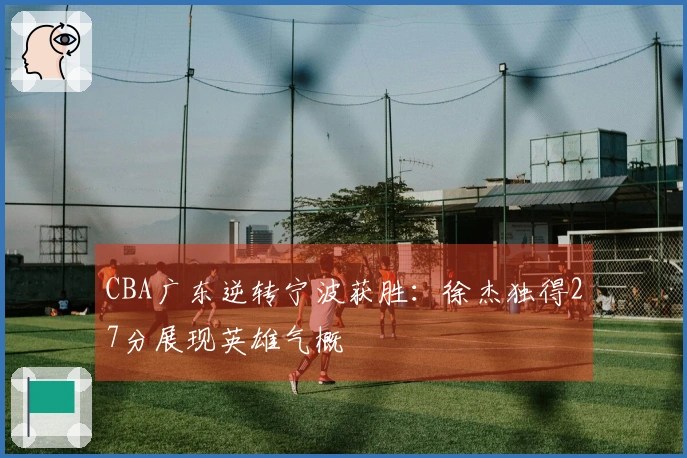 CBA广东逆转宁波获胜：徐杰独得27分展现英雄气概