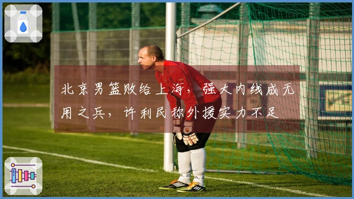 北京男篮败给上海，强大内线成无用之兵，许利民称外援实力不足