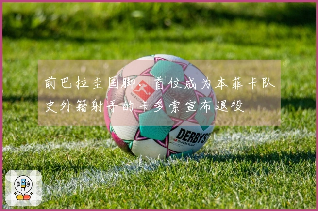 前巴拉圭国脚、首位成为本菲卡队史外籍射手的卡多索宣布退役